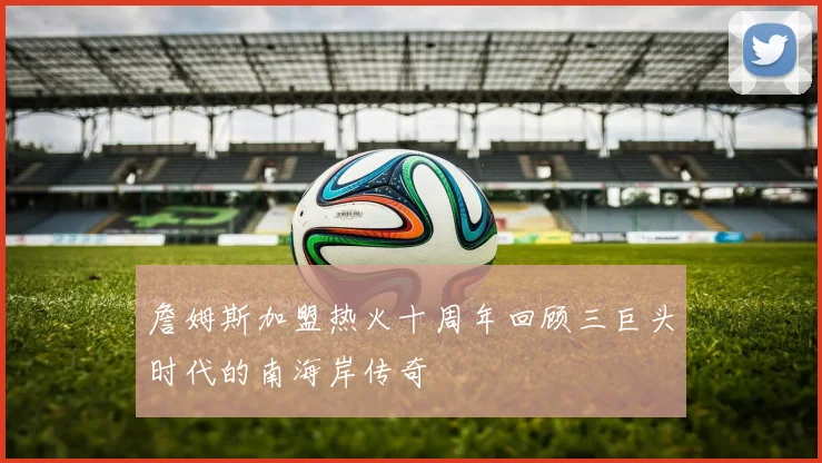 詹姆斯加盟热火十周年回顾三巨头时代的南海岸传奇
