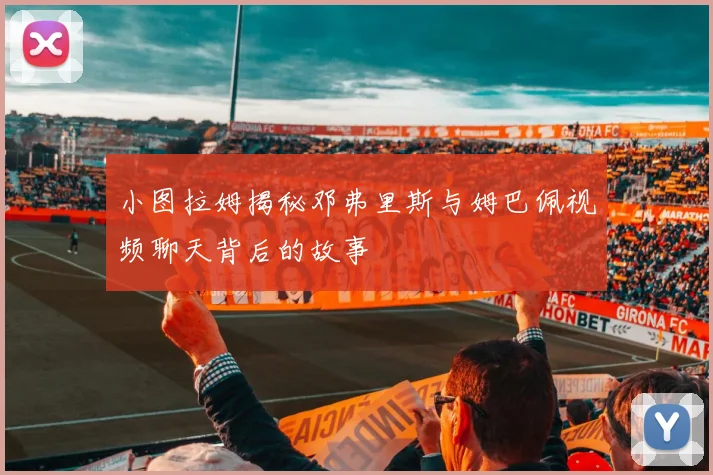 小图拉姆揭秘邓弗里斯与姆巴佩视频聊天背后的故事