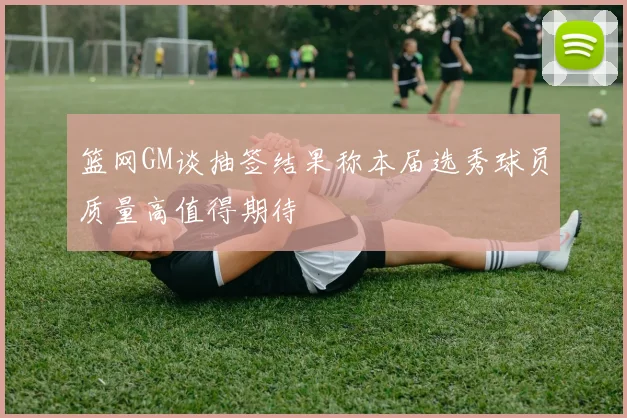 篮网GM谈抽签结果称本届选秀球员质量高值得期待