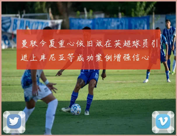 曼联今夏重心依旧放在英超球员引进上库尼亚等成功案例增强信心