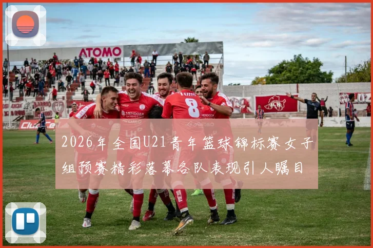 2026年全国U21青年篮球锦标赛女子组预赛精彩落幕各队表现引人瞩目