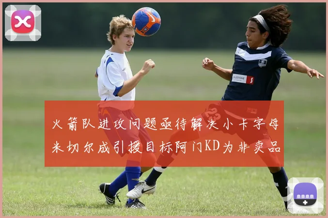 火箭队进攻问题亟待解决小卡字母米切尔成引援目标阿门KD为非卖品