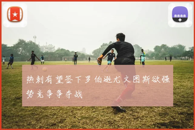 热刺有望签下罗伯逊尤文图斯欲强势竞争争夺战