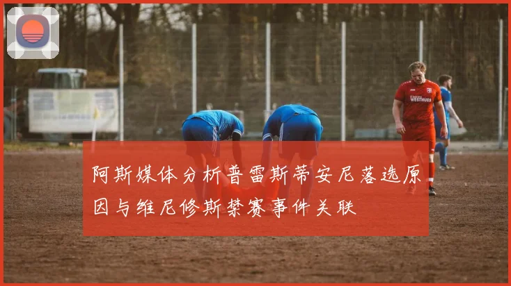 阿斯媒体分析普雷斯蒂安尼落选原因与维尼修斯禁赛事件关联
