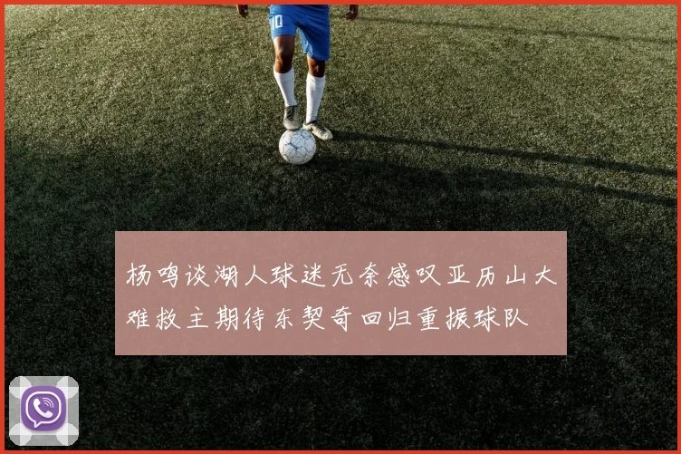 杨鸣谈湖人球迷无奈感叹亚历山大难救主期待东契奇回归重振球队