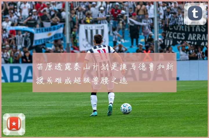 苗原透露泰山计划更换马德鲁加新援或难成超级兽腰之选
